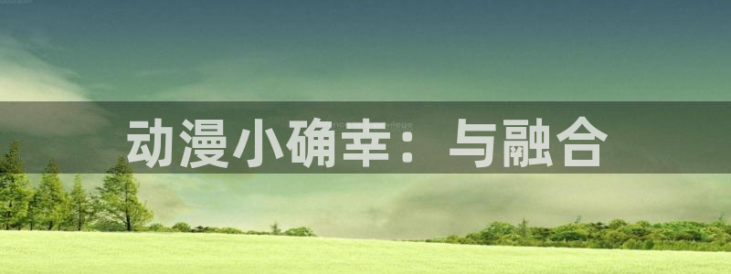 囧次元官网下载：动漫小确幸：与融合